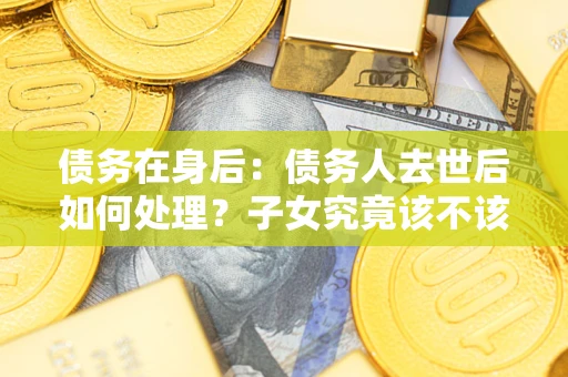 济南债务在身后：债务人去世后如何处理？子女究竟该不该还钱？