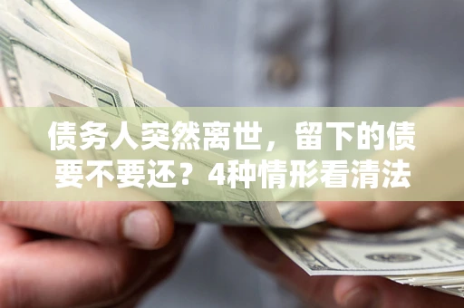 济南债务人突然离世，留下的债要不要还？4种情形看清法律判决