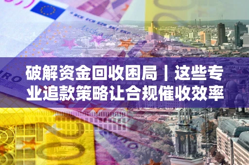 济南破解资金回收困局｜这些专业追款策略让合规催收效率翻倍