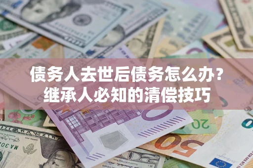 济南债务人去世后债务怎么办？继承人必知的清偿技巧